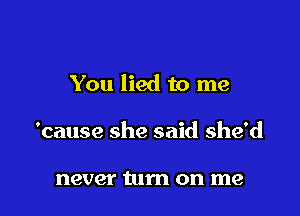 You lied to me

'cause she said she'd

never turn on me