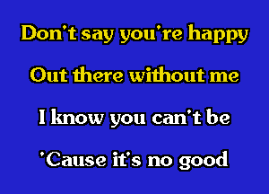 Don't say you're happy
Out there without me
I know you can't be

'Cause it's no good