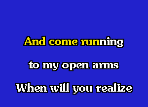 And come running

to my open arms

When will you realize I