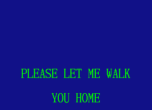 PLEASE LET ME WALK
YOU HOME