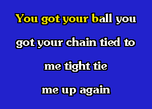 You got your ball you

got your chain tied to
me tight tie

me up again
