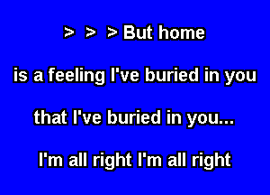 '5' But home

is a feeling I've buried in you

that I've buried in you...

I'm all right I'm all right