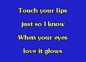 Touch your lips

just so I know

When your eyes

love it glows