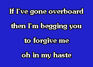 If I've gone overboard

then I'm begging you

to forgive me

oh in my haste