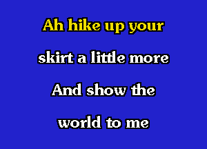 Ah hike up your

skirt a litde more
And show the

world to me