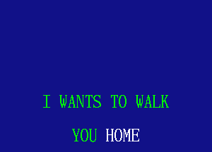 I WANTS TO WALK
YOU HOME