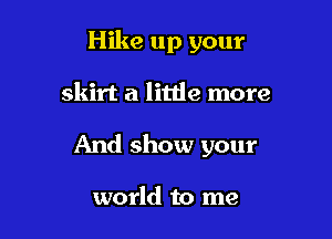Hike up your

skirt a little more
And show your

world to me