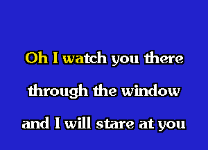 Oh I watch you there
through the window

and I will stare at you