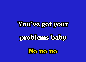 You've got your

problems baby

No no no