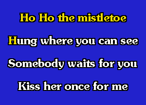 Ho Ho the mistletoe
Hung where you can see
Somebody waits for you

Kiss her once for me