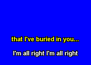 that I've buried in you...

I'm all right I'm all right