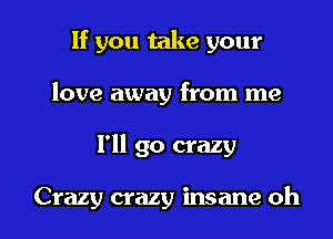 If you take your
love away from me

I'll go crazy

Crazy crazy insane oh