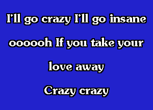 I'll go crazy I'll go insane

oooooh If you take your
love away

Crazy crazy