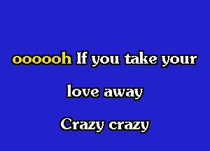 oooooh If you take your

love away

Crazy crazy