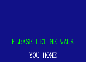 PLEASE LET ME WALK
YOU HOME