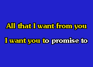 All that I want from you

I want you to promise to