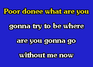 Poor donee what are you
gonna try to be where
are you gonna go

without me now