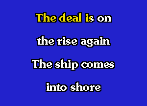 The deal is on

the rise again

The ship comes

into shore