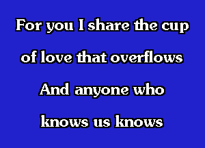 For you I share the cup
of love that overflows
And anyone who

knows us knows