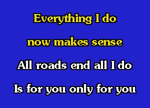 Everything I do

now makes sense
All roads end all Ido

Is for you only for you