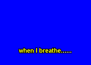 when I breathe ......