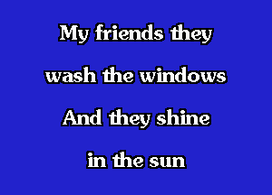 My friends they

wash the windows
And they shine

in the sun