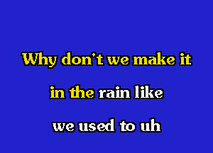 Why don't we make it

in the rain like

we used to uh