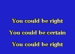 You could be right

You could be certain

You could be right