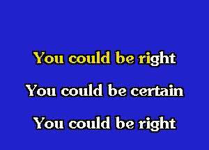 You could be right

You could be certain

You could be right