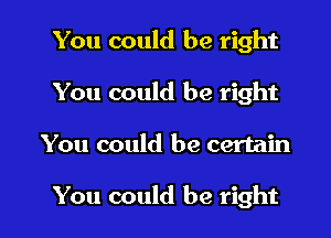 You could be right
You could be right

You could be certain

You could be right