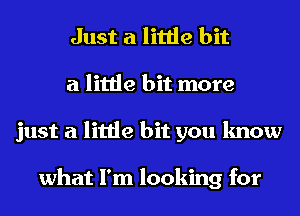Just a little bit
a little bit more
just a little bit you know

what I'm looking for