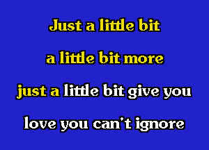 Just a little bit
a little bit more
just a little bit give you

love you can't ignore