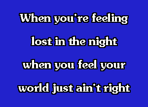 When you're feeling
lost in the night
when you feel your

world just ain't right