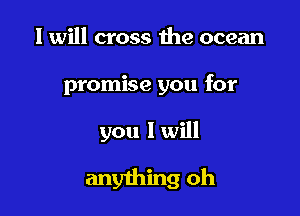 I will cross the ocean

promise you for

you I will
anything oh