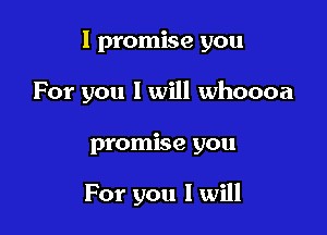 I promise you

For you 1 will whoooa
promise you

For you I will
