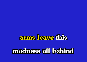 arms leave this

madness all behind