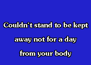 Couldn't stand to be kept

away not for a day

from your body