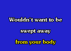 Wouldn't want to be

swept away

from your body
