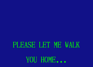 PLEASE LET ME WALK
YOU HOME. . .