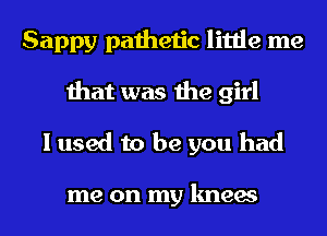 Sappy pathetic little me
that was the girl
I used to be you had

me on my knees