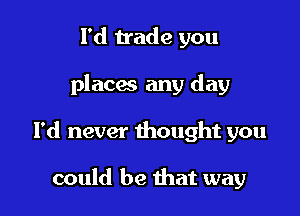 l'd trade you

places any day

I'd never thought you

could be that way