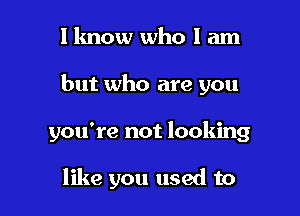 I lmow who I am

but who are you

you're not looking

like you used to