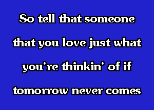 So tell that someone
that you love just what
you're thinkin' of if

tomorrow never comes