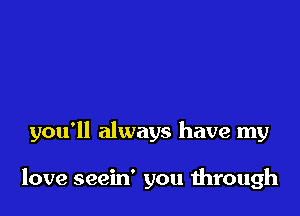 you'll always have my

love seein' you through