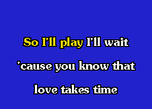 So I'll play I'll wait

'cause you know that

love takes time