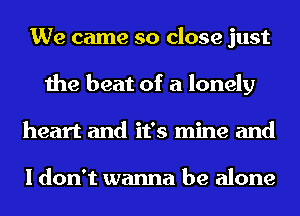 We came so close just
the beat of a lonely
heart and it's mine and

I don't wanna be alone