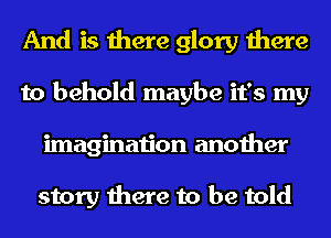 And is there glory there
to behold maybe it's my
imagination another

story there to be told
