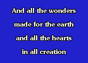 And all the wonders
made for the earth
and all the hearts

in all creation
