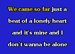 We came so far just a
beat of a lonely heart
and it's mine and I

don't wanna be alone