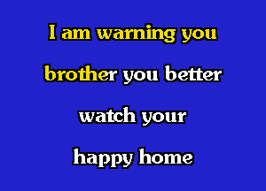 I am warning you
brother you better

watch your

happy home